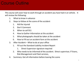 Course Outline
This course will cover how to work through an accident you have had in an vehicle. It
will review the following:
1. What to know in advance
2. Steps to follow at the scene of the accident
1. Aid the Injured
2. Don’t Comment
3. When to call 911
4. How to Gather Information at the accident
5. What photographs should be taken at the accident
6. How to Fill out an accident form at the accident
3. After Accident – What to do at your office
1. Fill out the Standard Liability Incident Report
1. Direct Supervisor signature required
2. Who needs to be Informed of the accident. Direct supervisor, IT Evans,
Risk Management and Fleet services,
4. Summary: Get all information before leaving the scene
3
 