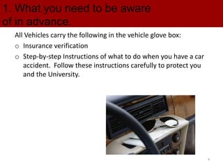 1. What you need to be aware
of in advance.
All Vehicles carry the following in the vehicle glove box:
o Insurance verification
o Step-by-step Instructions of what to do when you have a car
accident. Follow these instructions carefully to protect you
and the University.
4
 