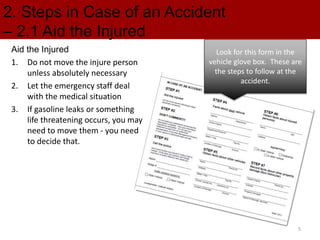 2. Steps in Case of an Accident
– 2.1 Aid the Injured
Aid the Injured
1. Do not move the injure person
unless absolutely necessary
2. Let the emergency staff deal
with the medical situation
3. If gasoline leaks or something
life threatening occurs, you may
need to move them - you need
to decide that.
Look for this form in the
vehicle glove box. These are
the steps to follow at the
accident.
5
 