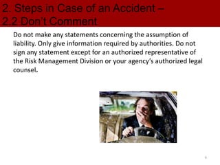 2. Steps in Case of an Accident –
2.2 Don’t Comment
Do not make any statements concerning the assumption of
liability. Only give information required by authorities. Do not
sign any statement except for an authorized representative of
the Risk Management Division or your agency’s authorized legal
counsel.
6
 
