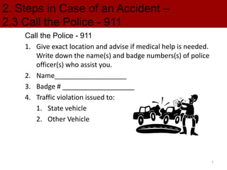 2. Steps in Case of an Accident –
2.3 Call the Police - 911
Call the Police - 911
1. Give exact location and advise if medical help is needed.
Write down the name(s) and badge numbers(s) of police
officer(s) who assist you.
2. Name___________________
3. Badge # ___________________
4. Traffic violation issued to:
1. State vehicle
2. Other Vehicle
7
 