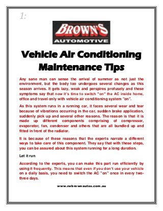 1:
Vehicle Air Conditioning
Maintenance Tips
Any sane man can sense the arrival of summer as not just the
environment, but the body too undergoes several changes as this
season arrives. It gets lazy, weak and perspires profusely and these
symptoms say that now it’s time to switch "on" the AC inside home,
office and travel only with vehicle air conditioning system "on".
As this system runs in a running car, it faces several wear and tear
because of vibrations occurring in the car, sudden brake application,
suddenly pick up and several other reasons. The reason is that it is
made up different components comprising of compressor,
evaporator, fan, condenser and others that are all bundled up and
fitted in front of the radiator.
It is because of these reasons that the experts narrate a different
ways to take care of this component. They say that with these steps,
you can be assured about this system running for a long duration.
Let it run
According to the experts, you can make this part run efficiently by
using it frequently. This means that even if you don’t use your vehicle
on a daily basis, you need to switch the AC "on" once in every two-
three days.
www.rwbrownautos.com.au
 