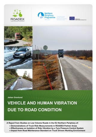 1
Johan Granlund
VEHICLE AND HUMAN VIBRATION
DUE TO ROAD CONDITION
A Report from Studies on Low Volume Roads in the EU Northern Periphery of:
 Demonstrations of Truck Ride Measurements in ROADEX Partner Areas
 Effectiveness on Isolation of Ride Vibration by a Tyre Pressure Control System
 Impact from Road Maintenance Standard on Truck Drivers Working Environment
 