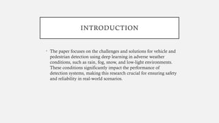 INTRODUCTION
• The paper focuses on the challenges and solutions for vehicle and
pedestrian detection using deep learning in adverse weather
conditions, such as rain, fog, snow, and low-light environments.
These conditions significantly impact the performance of
detection systems, making this research crucial for ensuring safety
and reliability in real-world scenarios.
 