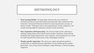 METHODOLOGY
 Deep Learning Models: The paper likely discusses the use of advanced
Convolutional Neural Networks (CNNs) and potentially other architectures like
Generative Adversarial Networks (GANs) for improving detection accuracy in
adverse weather. Techniques such as data augmentation, domain adaptation, and
transfer learning might be employed to enhance model robustness.
 Data Acquisition and Preprocessing: The research might involve collecting or
utilizing existing datasets that include diverse weather conditions. Preprocessing
techniques like image enhancement, noise reduction, and normalization are crucial
for improving detection performance under challenging conditions.
 Weather-specific Approaches: The study may explore specialized models or
modifications to standard detection algorithms to better handle specific weather
phenomena, such as fog removal techniques, image dehazing, or thermal imaging
integration.
 