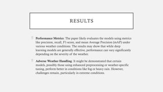 RESULTS
 Performance Metrics: The paper likely evaluates the models using metrics
like precision, recall, F1-score, and mean Average Precision (mAP) under
various weather conditions. The results may show that while deep
learning models are generally effective, performance can vary significantly
depending on the severity of the weather.
 Adverse Weather Handling: It might be demonstrated that certain
models, possibly those using enhanced preprocessing or weather-specific
tuning, perform better in conditions like fog or heavy rain. However,
challenges remain, particularly in extreme conditions.
 