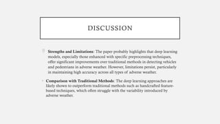 DISCUSSION
 Strengths and Limitations: The paper probably highlights that deep learning
models, especially those enhanced with specific preprocessing techniques,
offer significant improvements over traditional methods in detecting vehicles
and pedestrians in adverse weather. However, limitations persist, particularly
in maintaining high accuracy across all types of adverse weather.
• Comparison with Traditional Methods: The deep learning approaches are
likely shown to outperform traditional methods such as handcrafted feature-
based techniques, which often struggle with the variability introduced by
adverse weather.
 
