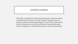 CONCLUSION
• The paper concludes that while deep learning has advanced vehicle
and pedestrian detection in adverse weather, ongoing research is
needed to address remaining challenges. Future work could explore
further enhancements in model architecture, data preprocessing,
and the integration of multimodal sensors to improve performance.
 
