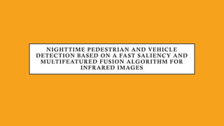 NIGHTTIME PEDESTRIAN AND VEHICLE
DETECTION BASED ON A FAST SALIENCY AND
MULTIFEATURED FUSION ALGORITHM FOR
INFRARED IMAGES
 