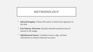 METHODOLOGY
 Infrared Imaging: Utilizes IR sensors to detect heat signatures in
the dark.
 Fast Saliency Detection: Quickly identifies potential areas of
interest in IR images.
 Multifeatured Fusion: Combines texture, edge, and heat
information to enhance detection accuracy.
 