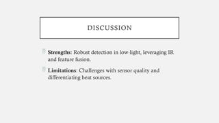 DISCUSSION
 Strengths: Robust detection in low-light, leveraging IR
and feature fusion.
 Limitations: Challenges with sensor quality and
differentiating heat sources.
 