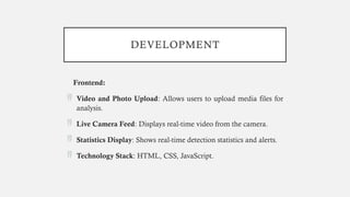 DEVELOPMENT
Frontend:
 Video and Photo Upload: Allows users to upload media files for
analysis.
 Live Camera Feed: Displays real-time video from the camera.
 Statistics Display: Shows real-time detection statistics and alerts.
 Technology Stack: HTML, CSS, JavaScript.
 