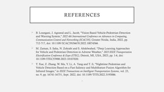 REFERENCES
 B. Loungani, J. Agrawal and L. Jacob, "Vision Based Vehicle-Pedestrian Detection
and Warning System," 2022 4th International Conference on Advances in Computing,
Communication Control and Networking (ICAC3N), Greater Noida, India, 2022, pp.
712-717, doi: 10.1109/ICAC3N56670.2022.10074566.
 M. Zaman, S. Saha, N. Zohrabi and S. Abdelwahed, "Deep Learning Approaches
for Vehicle and Pedestrian Detection in Adverse Weather," 2023 IEEE Transportation
Electrification Conference & Expo (ITEC), Detroit, MI, USA, 2023, pp. 1-6, doi:
10.1109/ITEC55900.2023.10187020.
 T. Xue, Z. Zhang, W. Ma, Y. Li, A. Yang and T. Ji, "Nighttime Pedestrian and
Vehicle Detection Based on a Fast Saliency and Multifeature Fusion Algorithm for
Infrared Images," in IEEE Transactions on Intelligent Transportation Systems, vol. 23,
no. 9, pp. 16741-16751, Sept. 2022, doi: 10.1109/TITS.2022.3193086.
•
 