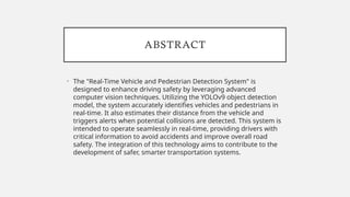 ABSTRACT
• The "Real-Time Vehicle and Pedestrian Detection System" is
designed to enhance driving safety by leveraging advanced
computer vision techniques. Utilizing the YOLOv9 object detection
model, the system accurately identifies vehicles and pedestrians in
real-time. It also estimates their distance from the vehicle and
triggers alerts when potential collisions are detected. This system is
intended to operate seamlessly in real-time, providing drivers with
critical information to avoid accidents and improve overall road
safety. The integration of this technology aims to contribute to the
development of safer, smarter transportation systems.
 