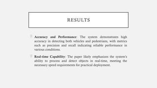 RESULTS
 Accuracy and Performance: The system demonstrates high
accuracy in detecting both vehicles and pedestrians, with metrics
such as precision and recall indicating reliable performance in
various conditions.
 Real-time Capability: The paper likely emphasizes the system’s
ability to process and detect objects in real-time, meeting the
necessary speed requirements for practical deployment.
 