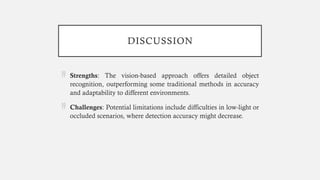 DISCUSSION
 Strengths: The vision-based approach offers detailed object
recognition, outperforming some traditional methods in accuracy
and adaptability to different environments.
 Challenges: Potential limitations include difficulties in low-light or
occluded scenarios, where detection accuracy might decrease.
 