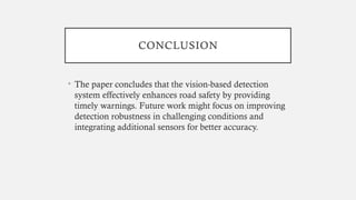 CONCLUSION
• The paper concludes that the vision-based detection
system effectively enhances road safety by providing
timely warnings. Future work might focus on improving
detection robustness in challenging conditions and
integrating additional sensors for better accuracy.
 