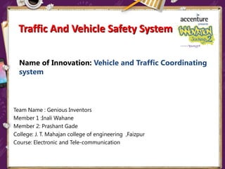 Name of Innovation: Vehicle and Traffic Coordinating
system
Team Name : Genious Inventors
Member 1 :Inali Wahane
Member 2: Prashant Gade
College: J. T. Mahajan college of engineering ,Faizpur
Course: Electronic and Tele-communication
Traffic And Vehicle Safety System
 