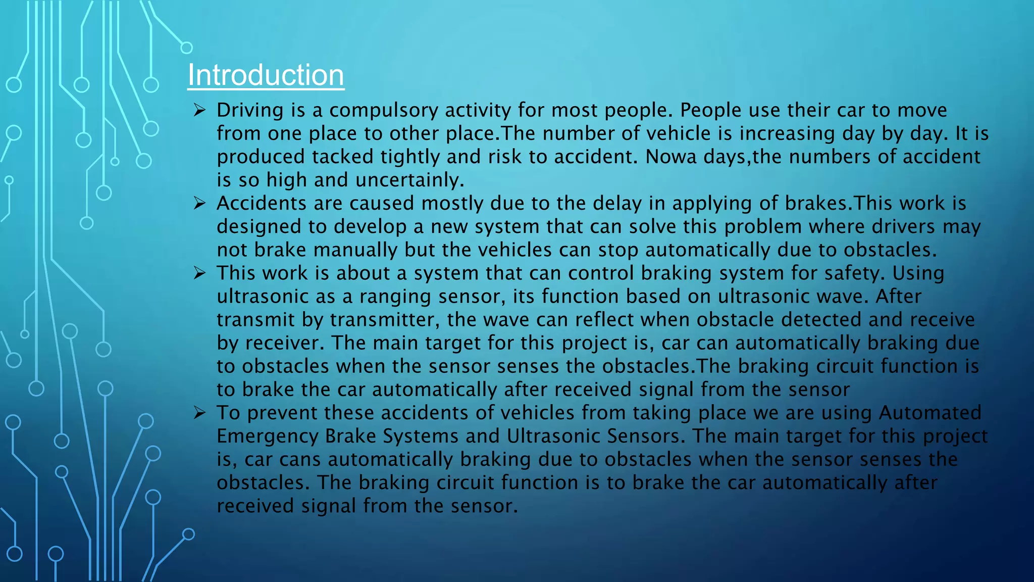 Introduction
 Driving is a compulsory activity for most people. People use their car to move
from one place to other place.The number of vehicle is increasing day by day. It is
produced tacked tightly and risk to accident. Nowa days,the numbers of accident
is so high and uncertainly.
 Accidents are caused mostly due to the delay in applying of brakes.This work is
designed to develop a new system that can solve this problem where drivers may
not brake manually but the vehicles can stop automatically due to obstacles.
 This work is about a system that can control braking system for safety. Using
ultrasonic as a ranging sensor, its function based on ultrasonic wave. After
transmit by transmitter, the wave can reflect when obstacle detected and receive
by receiver. The main target for this project is, car can automatically braking due
to obstacles when the sensor senses the obstacles.The braking circuit function is
to brake the car automatically after received signal from the sensor
 To prevent these accidents of vehicles from taking place we are using Automated
Emergency Brake Systems and Ultrasonic Sensors. The main target for this project
is, car cans automatically braking due to obstacles when the sensor senses the
obstacles. The braking circuit function is to brake the car automatically after
received signal from the sensor.
 