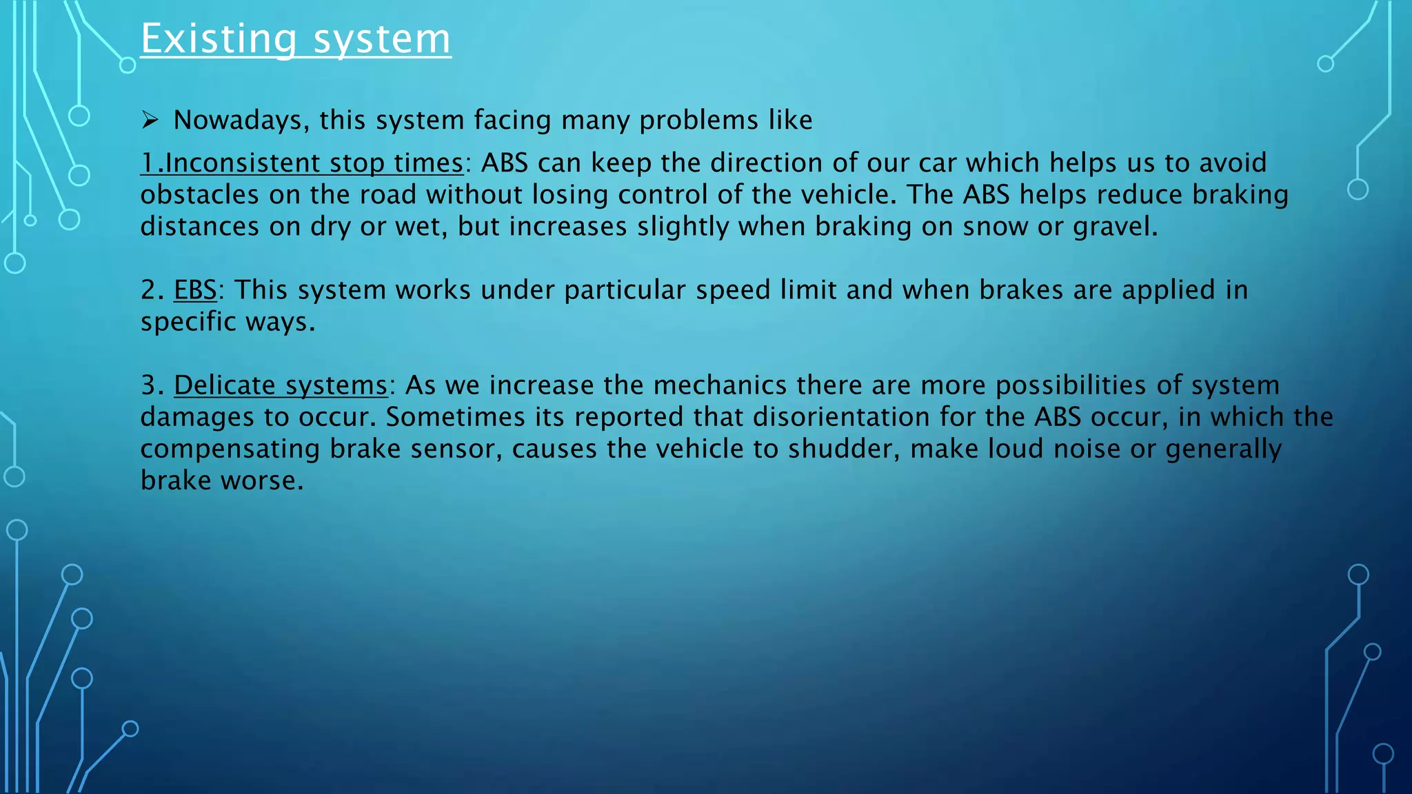 Existing system
 Nowadays, this system facing many problems like
1.Inconsistent stop times: ABS can keep the direction of our car which helps us to avoid
obstacles on the road without losing control of the vehicle. The ABS helps reduce braking
distances on dry or wet, but increases slightly when braking on snow or gravel.
2. EBS: This system works under particular speed limit and when brakes are applied in
specific ways.
3. Delicate systems: As we increase the mechanics there are more possibilities of system
damages to occur. Sometimes its reported that disorientation for the ABS occur, in which the
compensating brake sensor, causes the vehicle to shudder, make loud noise or generally
brake worse.
 
