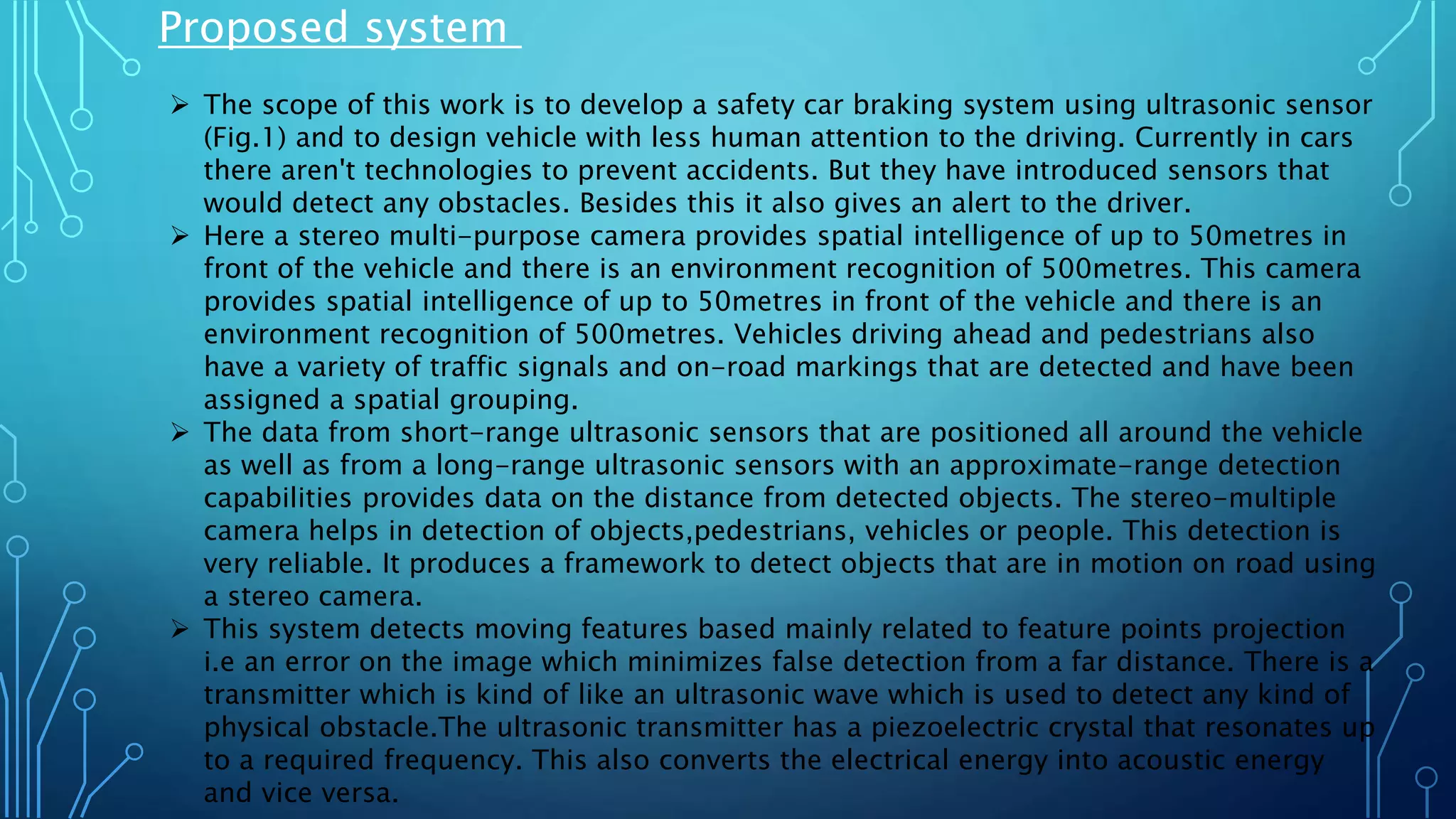 Proposed system
 The scope of this work is to develop a safety car braking system using ultrasonic sensor
(Fig.1) and to design vehicle with less human attention to the driving. Currently in cars
there aren't technologies to prevent accidents. But they have introduced sensors that
would detect any obstacles. Besides this it also gives an alert to the driver.
 Here a stereo multi-purpose camera provides spatial intelligence of up to 50metres in
front of the vehicle and there is an environment recognition of 500metres. This camera
provides spatial intelligence of up to 50metres in front of the vehicle and there is an
environment recognition of 500metres. Vehicles driving ahead and pedestrians also
have a variety of traffic signals and on-road markings that are detected and have been
assigned a spatial grouping.
 The data from short-range ultrasonic sensors that are positioned all around the vehicle
as well as from a long-range ultrasonic sensors with an approximate-range detection
capabilities provides data on the distance from detected objects. The stereo-multiple
camera helps in detection of objects,pedestrians, vehicles or people. This detection is
very reliable. It produces a framework to detect objects that are in motion on road using
a stereo camera.
 This system detects moving features based mainly related to feature points projection
i.e an error on the image which minimizes false detection from a far distance. There is a
transmitter which is kind of like an ultrasonic wave which is used to detect any kind of
physical obstacle.The ultrasonic transmitter has a piezoelectric crystal that resonates up
to a required frequency. This also converts the electrical energy into acoustic energy
and vice versa.
 