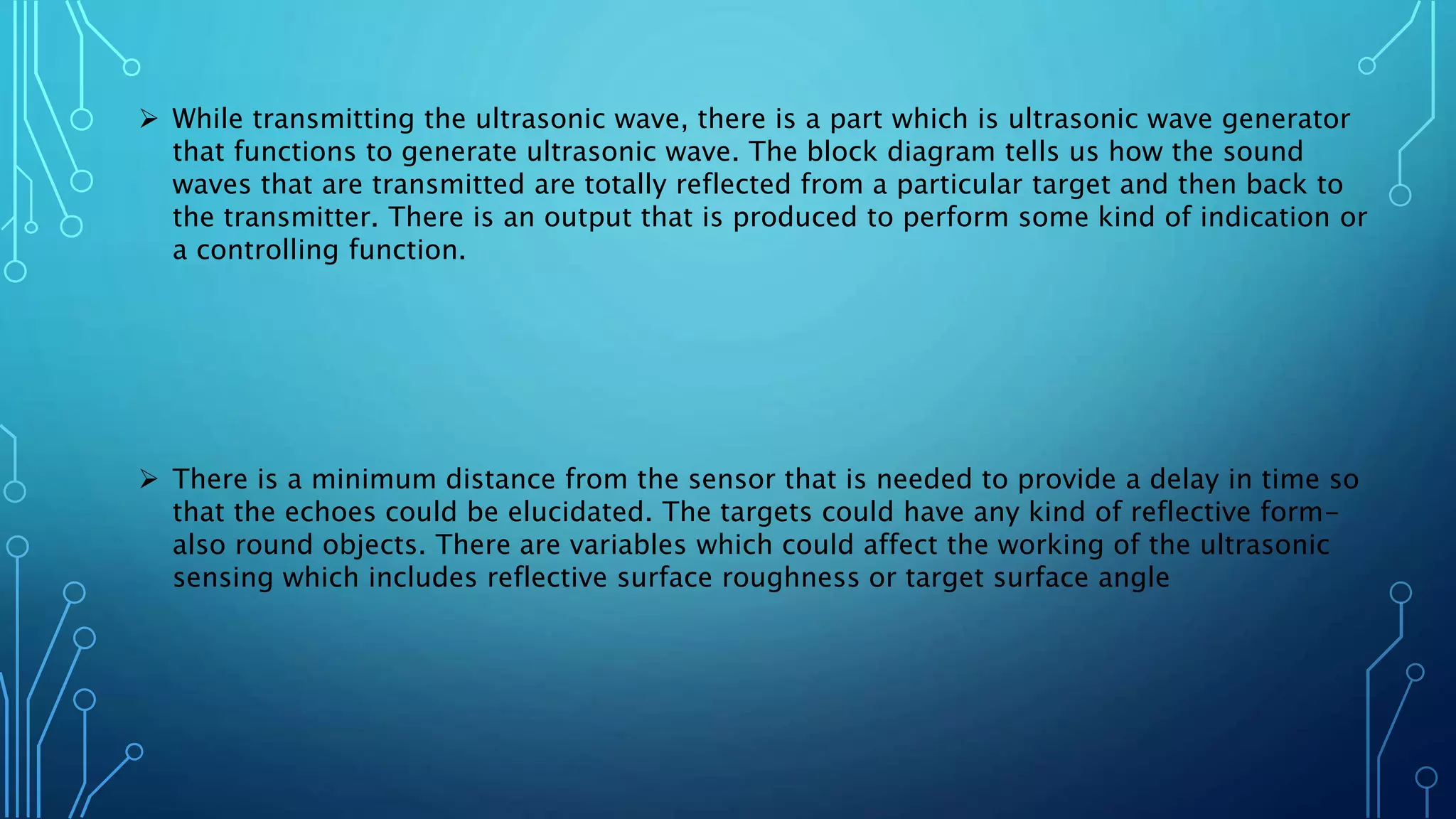  While transmitting the ultrasonic wave, there is a part which is ultrasonic wave generator
that functions to generate ultrasonic wave. The block diagram tells us how the sound
waves that are transmitted are totally reflected from a particular target and then back to
the transmitter. There is an output that is produced to perform some kind of indication or
a controlling function.
 There is a minimum distance from the sensor that is needed to provide a delay in time so
that the echoes could be elucidated. The targets could have any kind of reflective form-
also round objects. There are variables which could affect the working of the ultrasonic
sensing which includes reflective surface roughness or target surface angle
 