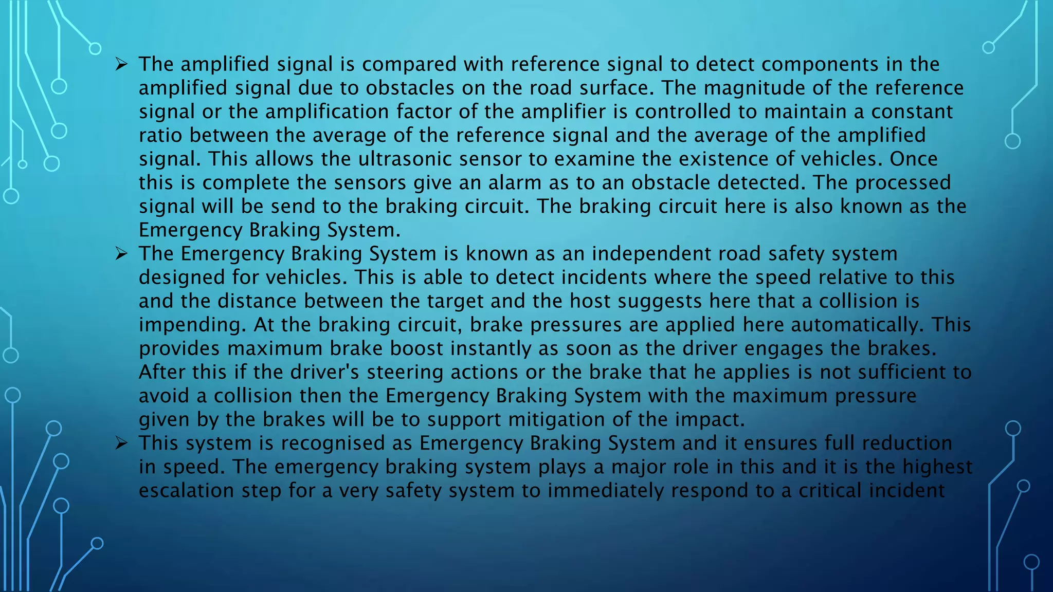  The amplified signal is compared with reference signal to detect components in the
amplified signal due to obstacles on the road surface. The magnitude of the reference
signal or the amplification factor of the amplifier is controlled to maintain a constant
ratio between the average of the reference signal and the average of the amplified
signal. This allows the ultrasonic sensor to examine the existence of vehicles. Once
this is complete the sensors give an alarm as to an obstacle detected. The processed
signal will be send to the braking circuit. The braking circuit here is also known as the
Emergency Braking System.
 The Emergency Braking System is known as an independent road safety system
designed for vehicles. This is able to detect incidents where the speed relative to this
and the distance between the target and the host suggests here that a collision is
impending. At the braking circuit, brake pressures are applied here automatically. This
provides maximum brake boost instantly as soon as the driver engages the brakes.
After this if the driver's steering actions or the brake that he applies is not sufficient to
avoid a collision then the Emergency Braking System with the maximum pressure
given by the brakes will be to support mitigation of the impact.
 This system is recognised as Emergency Braking System and it ensures full reduction
in speed. The emergency braking system plays a major role in this and it is the highest
escalation step for a very safety system to immediately respond to a critical incident
 