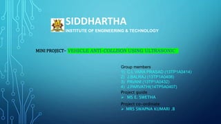 SIDDHARTHA
INSTITUTE OF ENGINEERING & TECHNOLOGY
MINI PROJECT– VEHICLE ANTI-COLLISON USING ULTRASONIC
Group members
1) C.L VARA PRASAD (13TP1A0414)
2) J.BALRAJ (13TP1A0408)
3) PAVANI (13TP1A0432)
4) J.PARVATHI(14TP5A0407)
Project guide
 MS E. SWETHA
Project co-ordinate
 MRS SWAPNA KUMARI .B
 