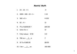 Mental Math

1.   23 - 23 - 4 =                    -4

2.   1000 + 100 + 10 + 1 =            1 111

3.   382 x 11 =                       4 202

4.   52 ÷ 4 =                         13

5.   7% of $600.00 ?                  $42.00

6.   Solve for x:                     12

7.   Fully reduce: 9/18               1/2

8.   700 cm =       ?    m            7

9.   10 % of $80.00                   $8.00

10. 1 km =      ?       cm            100 000

                                                1
 