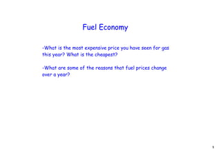 Fuel Economy

-What is the most expensive price you have seen for gas
this year? What is the cheapest?

-What are some of the reasons that fuel prices change
over a year?




                                                          1
 