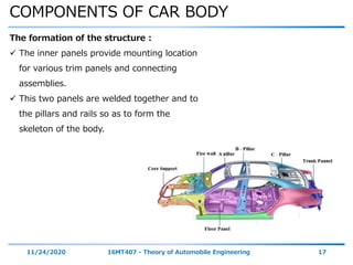 COMPONENTS OF CAR BODY
11/24/2020 16MT407 - Theory of Automobile Engineering 17
The formation of the structure :
 The inner panels provide mounting location
for various trim panels and connecting
assemblies.
 This two panels are welded together and to
the pillars and rails so as to form the
skeleton of the body.
 