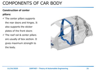 COMPONENTS OF CAR BODY
11/24/2020 16MT407 - Theory of Automobile Engineering 21
Construction of center
pillars:
 The center pillars supports
the rear doors and hinges. It
also supports the sticker
plates of the front doors
 The roof rail & center pillars
are usually of box section. It
gives maximum strength to
the body.
 