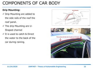 COMPONENTS OF CAR BODY
11/24/2020 16MT407 - Theory of Automobile Engineering 22
Drip Mounting:
 Drip Mounting are added to
the side rails of the roof the
roof panel.
 The drip Mounting are U-
Shaped channel
 It is used to catch & Direct
the water to the back of the
car during raining.
 