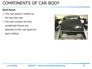 COMPONENTS OF CAR BODY
11/24/2020 16MT407 - Theory of Automobile Engineering 23
Roof Panel:
 The roof panel is welded to
the top side rails.
 The rear window & Front
windshield frames are
attached to the roof panel by
spot welding.
 