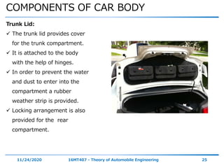 COMPONENTS OF CAR BODY
11/24/2020 16MT407 - Theory of Automobile Engineering 25
Trunk Lid:
 The trunk lid provides cover
for the trunk compartment.
 It is attached to the body
with the help of hinges.
 In order to prevent the water
and dust to enter into the
compartment a rubber
weather strip is provided.
 Locking arrangement is also
provided for the rear
compartment.
 