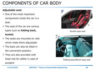 COMPONENTS OF CAR BODY
11/24/2020 16MT407 - Theory of Automobile Engineering 28
Adjustable seat:
 One of the most important
components inside the car is a
seat.
 The seat of the car are various
types such as folding back,
bucket.
 The seats are mounted on rails
which make them adjustable
 The back can also be tilted in
the convenient position.
 They are also provided with
head rest for safety in case of
accident
Folding back/Bench type seat
Bucket type seat
 