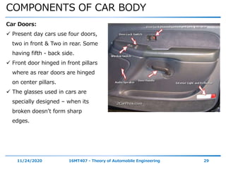 COMPONENTS OF CAR BODY
11/24/2020 16MT407 - Theory of Automobile Engineering 29
Car Doors:
 Present day cars use four doors,
two in front & Two in rear. Some
having fifth - back side.
 Front door hinged in front pillars
where as rear doors are hinged
on center pillars.
 The glasses used in cars are
specially designed – when its
broken doesn’t form sharp
edges.
 