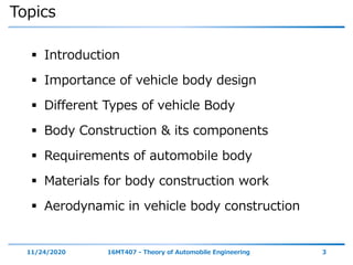 Topics
 Introduction
 Importance of vehicle body design
 Different Types of vehicle Body
 Body Construction & its components
 Requirements of automobile body
 Materials for body construction work
 Aerodynamic in vehicle body construction
11/24/2020 16MT407 - Theory of Automobile Engineering 3
 