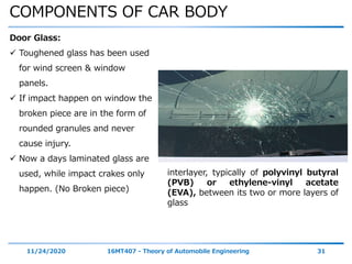 COMPONENTS OF CAR BODY
11/24/2020 16MT407 - Theory of Automobile Engineering 31
Door Glass:
 Toughened glass has been used
for wind screen & window
panels.
 If impact happen on window the
broken piece are in the form of
rounded granules and never
cause injury.
 Now a days laminated glass are
used, while impact crakes only
happen. (No Broken piece)
interlayer, typically of polyvinyl butyral
(PVB) or ethylene-vinyl acetate
(EVA), between its two or more layers of
glass
 