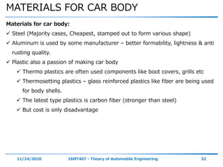 MATERIALS FOR CAR BODY
11/24/2020 16MT407 - Theory of Automobile Engineering 32
Materials for car body:
 Steel (Majority cases, Cheapest, stamped out to form various shape)
 Aluminum is used by some manufacturer – better formability, lightness & anti
rusting quality.
 Plastic also a passion of making car body
 Thermo plastics are often used components like boot covers, grills etc
 Thermosetting plastics – glass reinforced plastics like fiber are being used
for body shells.
 The latest type plastics is carbon fiber (stronger than steel)
 But cost is only disadvantage
 