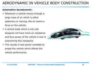 AERODYNAMIC IN VEHICLE BODY CONSTRUCTION
11/24/2020 16MT407 - Theory of Automobile Engineering 33
Automotive Aerodynamic:
 Whenever a vehicle moves through a
large mass of air which is either
stationary or moving, the air exerts a
force on the vehicle.
 A vehicle body which is not well
designed will have more air resistance
and thus power of the vehicle is lost in
overcoming this resistance
 This results in less power available to
propel the vehicle which affects the
vehicle performance.
 