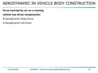 AERODYNAMIC IN VEHICLE BODY CONSTRUCTION
11/24/2020 16MT407 - Theory of Automobile Engineering 34
Force exerted by air on a moving
vehicle has three components:
 Aerodynamic Drag Force
 Aerodynamic Lift Force
 