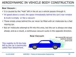 AERODYNAMIC IN VEHICLE BODY CONSTRUCTION
11/24/2020 16MT407 - Theory of Automobile Engineering 37
Rear Vacuum :
 It is caused by the “hole” left in the air as a vehicle passes through it.
 At speed above a crawl, the space immediately behind the car’s rear window
& trunk is empty or like a vacuum
 These empty areas behind the car never be filled with air molecules by a fast
moving car.
 But air molecules attempt to fill into this area, but the car is always one step
ahead, and as a result, a continuous vacuum sucks in the opposite direction.
This inability to fill the hole
left by the car is technically
called Flow detachment.
 