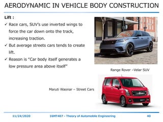 AERODYNAMIC IN VEHICLE BODY CONSTRUCTION
11/24/2020 16MT407 - Theory of Automobile Engineering 40
Lift :
 Race cars, SUV’s use inverted wings to
force the car down onto the track,
increasing traction.
 But average streets cars tends to create
lift.
 Reason is “Car body itself generates a
low pressure area above itself”
Range Rover –Velar SUV
Maruti Waonar – Street Cars
 