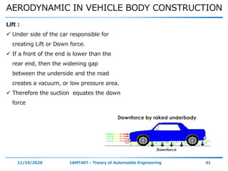 AERODYNAMIC IN VEHICLE BODY CONSTRUCTION
11/24/2020 16MT407 - Theory of Automobile Engineering 41
Lift :
 Under side of the car responsible for
creating Lift or Down force.
 If a front of the end is lower than the
rear end, then the widening gap
between the underside and the road
creates a vacuum, or low pressure area.
 Therefore the suction equates the down
force
 