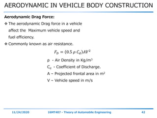 AERODYNAMIC IN VEHICLE BODY CONSTRUCTION
11/24/2020 16MT407 - Theory of Automobile Engineering 42
Aerodynamic Drag Force:
 The aerodynamic Drag force in a vehicle
affect the Maximum vehicle speed and
fuel efficiency.
 Commonly known as air resistance.
𝐹 𝐷 = 0.5 𝜌 𝐶 𝑑 𝐴𝑉2
ρ - Air Density in Kg/m3
Cd - Coefficient of Discharge.
A – Projected frontal area in m2
V – Vehicle speed in m/s
 