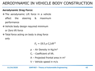 AERODYNAMIC IN VEHICLE BODY CONSTRUCTION
11/24/2020 16MT407 - Theory of Automobile Engineering 43
Aerodynamic Drag Force:
 The aerodynamic Lift force in a vehicle
affect the steering & maximum
performance
 Vehicle body design required minimum
or Zero lift force
 Total force acting on body is drag force
only
𝐹𝐿 = 0.5 𝜌 𝐶𝑙 𝐴𝑉2
ρ - Air Density in Kg/m3
Cl - Coefficient of lift.
A – Projected frontal area in m2
V – Vehicle speed in m/s
 