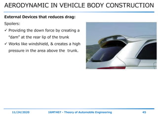 AERODYNAMIC IN VEHICLE BODY CONSTRUCTION
11/24/2020 16MT407 - Theory of Automobile Engineering 45
External Devices that reduces drag:
Spoilers:
 Providing the down force by creating a
“dam” at the rear lip of the trunk
 Works like windshield, & creates a high
pressure in the area above the trunk.
 