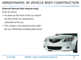 AERODYNAMIC IN VEHICLE BODY CONSTRUCTION
11/24/2020 16MT407 - Theory of Automobile Engineering 46
External Devices that reduces drag:
Front Air dams:
 Air dams at the front of the car restrict
the flow of the air reaching the
underside of the car.
 This creates a low pressure area under
the car. effectively providing down force
 