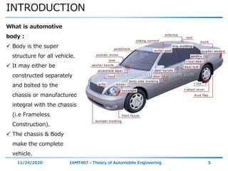 INTRODUCTION
11/24/2020 16MT407 - Theory of Automobile Engineering 5
What is automotive
body :
 Body is the super
structure for all vehicle.
 It may either be
constructed separately
and bolted to the
chassis or manufactured
integral with the chassis
(i.e Frameless
Construction).
 The chassis & Body
make the complete
vehicle.
 